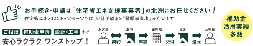 お手続き・申請は「住宅省エネ支援事業者」の北洲にお任せください
住宅省エネ2024キャンペーンは、申請手続きを登録業者が行います
ご相談　補助金申請　設計・工事まで安心ラクラクワンストップ
