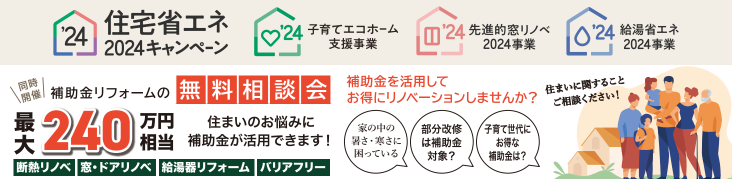 住宅省エネ2024キャンペーン
子育てエコホーム
先進的窓リノベ
給湯省エネ
家の中の暑さ・寒さに困っている
部分改修は補助金対象？
子育て世代にお得な補助金は？
断熱リノベ
窓・ドアリノベ
給湯器リフォーム
バリアフリー
