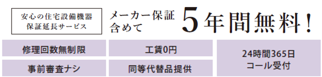 安心の住宅設備機器保証延長サービス
メーカー保証含めて5年間無料！
修理回数無制限
工賃0円
事前調査無し
同等代替品提供
24時間365日コール受付